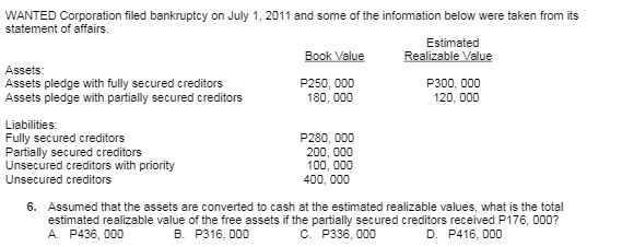 WANTED Corporation filed bankruptcy on July 1, 2011 and some of the infomation below were taken from its
statement of affairs.
Estimated
Realizable Value
P300, 000
Book Value
Assets:
Assets pledge with fully secured creditors
Assets pledge with partially secured creditors
P250, 000
180, 000
120, 000
Liabilities:
Fully secured creditors
Partially secured creditors
Unsecured creditors with priority
P280, 000
200, 000
100, 000
Unsecured creditors
400, 000
6. Assumed that the assets are converted to cash at the estimated realizable values, what is the total
estimated realizable value of the free assets if the partially secured creditors received P176, 000?
A. P436, 000
в. Р316, 000
c. P336, 000
D. P416, 000
