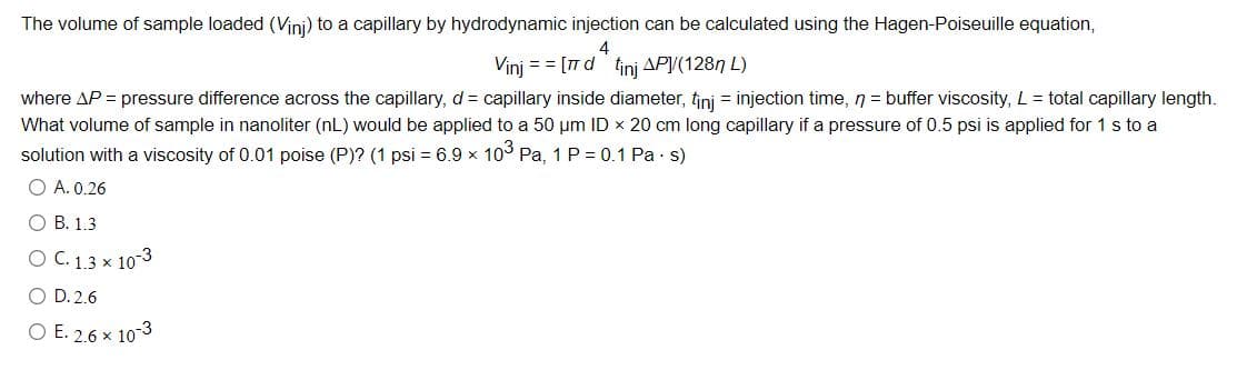 The volume of sample loaded (Vini) to a capillary by hydrodynamic injection can be calculated using the Hagen-Poiseuille equation,
4
Vinj = = [7 d tinj AP(1287 L)
where AP = pressure difference across the capillary, d = capillary inside diameter, tini = injection time, n = buffer viscosity, L = total capillary length.
What volume of sample in nanoliter (nL) would be applied to a 50 um ID x 20 cm long capillary if a pressure of 0.5 psi is applied for 1 s to a
solution with a viscosity of 0.01 poise (P)? (1 psi = 6.9 x 10° Pa, 1 P = 0.1 Pa · s)
O A. 0.26
О В. 1.3
O C. 1.3 × 10-3
O D. 2.6
O E. 2.6 x 10-3
