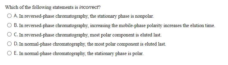 Which of the following statements is incorrect?
O A. In reversed-phase chromatography, the stationary phase is nonpolar.
B. In reversed-phase chromatography, increasing the mobile-phase polarity increases the elution time.
C. In reversed-phase chromatography, most polar component is eluted last.
D. In normal-phase chromatography, the most polar component is eluted last.
E. In normal-phase chromatography, the stationary phase is polar.

