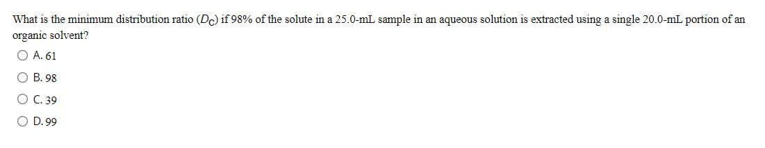 What is the minimum distribution ratio (Dc) if 98% of the solute in a 25.0-mL sample in an aqueous solution is extracted using a single 20.0-mL portion of an
organic solvent?
O A. 61
О В. 98
О С. 39
O D. 99
