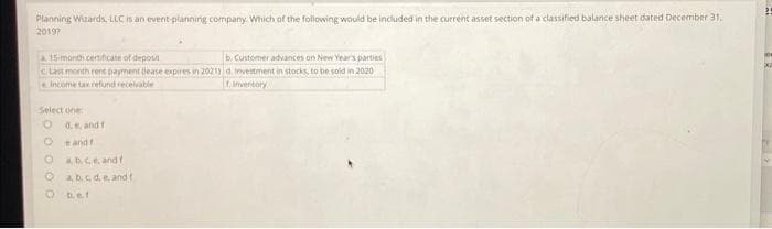 Planning Wizards, LLC is an event planning company. Which of the following would be included in the current asset section of a classified balance sheet dated December 31,
2019?
15-month certificate of deposit
b. Customer advances on New Year's parties
Last month rent payment dease expires in 20213 d Investment in stocks, to be sold in 2020
Income tax refund receivable
Inventory
Select one:
O d. e, and f
e and f
Obce, and f
a, b, c, d, e, and t
O b.e.f
X