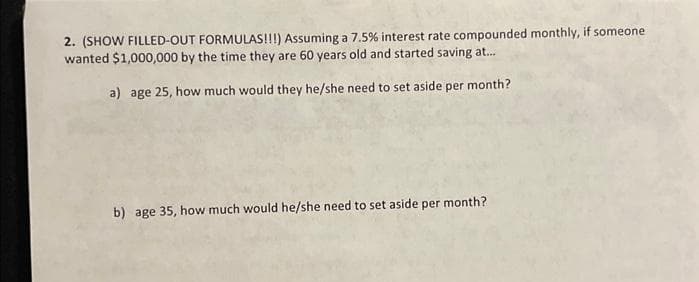2. (SHOW FILLED-OUT FORMULAS!!!) Assuming a 7.5% interest rate compounded monthly, if someone
wanted $1,000,000 by the time they are 60 years old and started saving at...
a) age 25, how much would they he/she need to set aside per month?
b) age 35, how much would he/she need to set aside per month?