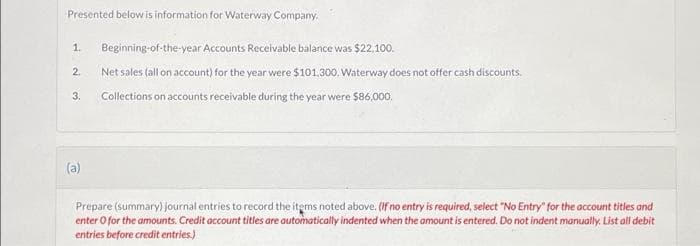 Presented below is information for Waterway Company.
1. Beginning-of-the-year Accounts Receivable balance was $22,100.
2. Net sales (all on account) for the year were $101,300. Waterway does not offer cash discounts.
Collections on accounts receivable during the year were $86,000.
3.
(a)
Prepare (summary) journal entries to record the items noted above. (If no entry is required, select "No Entry" for the account titles and
enter o for the amounts. Credit account titles are automatically indented when the amount is entered. Do not indent manually. List all debit
entries before credit entries.)