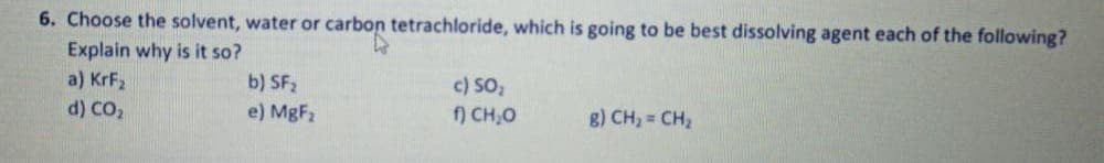 6. Choose the solvent, water or carbon tetrachloride, which is going to be best dissolving agent each of the following?
Explain why is it so?
a) KrF2
d) CO2
b) SF2
c) SO,
f) CH,O
e) MgF2
g) CH, = CH2

