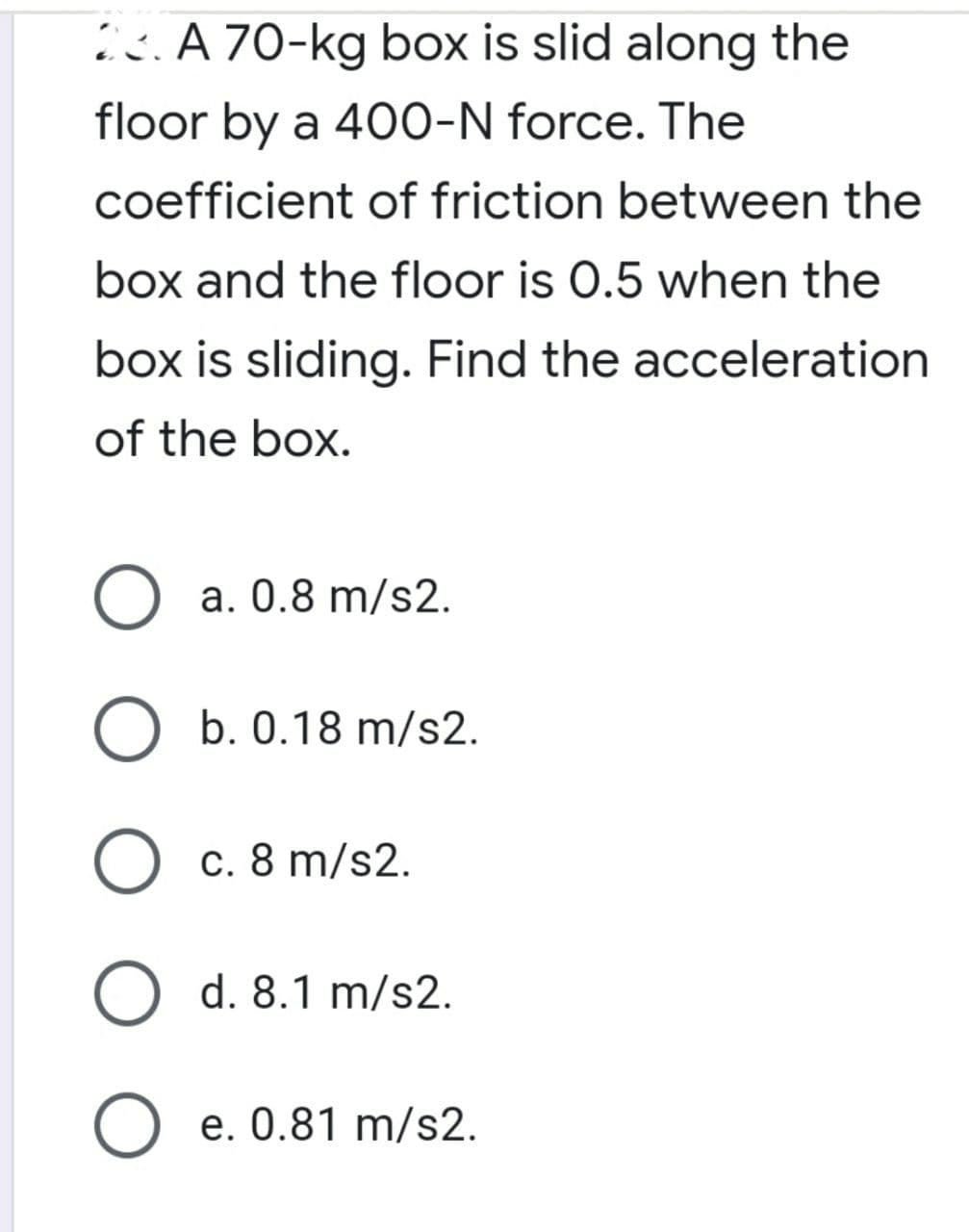 ic.A 70-kg box is slid along the
floor by a 400-N force. The
coefficient of friction between the
box and the floor is 0.5 when the
box is sliding. Find the acceleration
of the box.
O a. 0.8 m/s2.
b. 0.18 m/s2.
c. 8 m/s2.
O d. 8.1 m/s2.
O e. 0.81 m/s2.
