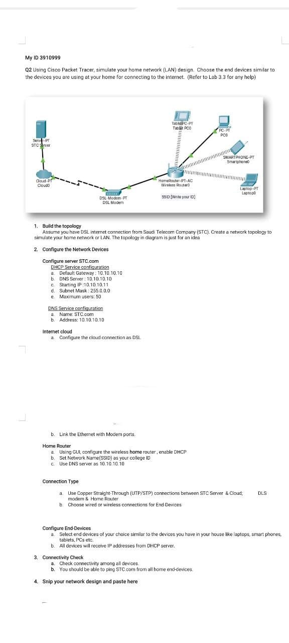 My ID 3910999
Q2 Using Cisco Packet Tracer, simulate your home network (LAN) design. Choose the end devices similar to
the devices you are using at your home for connecting to the internet. (Refer to Lab 3.3 for any help)
TablatPC-PT
Tabet PCO
PC-PT
PCO
Server-Pr
STC server
SMARTAHONE-PT
Smartphoneo
Coud-PT
Cloudo
HomeRouter-PT-AC
Wireless Routaro
Laptop-PT
Laptopo
SsD:Write your ID)
DSL- Modem-PT
DSL Modem
1. Build the topology
Assume you have DSL internet connection from Saudi Telecom Company (STC). Create a network topology to
simulate your home network or LAN. The topology in diagram is just for an idea
2. Configure the Network Devices
Configure server STC.com
DHCP Service confiquration
a. Default Gateway : 10.10.10.10
b. DNS Server : 10.10.10.10
c. Starting IP :10.10.10.11
d. Subnet Mask: 255.0.0.0
e. Maximum users: 50
DNS Service configuration
a. Name: STC.com
Address: 10.10.10.10
Internet cloud
a. Configure the cloud connection as DSL
b. Link the Ethernet with Modem ports.
Home Router
a. Using GUI, configure the wireless home router, enable DHCP
b. Set Network Name(SSID) as your college ID
C. Use DNS server as 10.10.10.10
Connection Type
a. Use Copper Straight-Through (UTP/STP) connections between STC Server & Cloud,
modem & Home Router
DLS
b. Choose wired or wireless connections for End-Devices
Configure End-Devices
a. Select end devices of your choice similar to the devices you have in your house like laptops, smart phones,
tablets, PCs etc.
b. All devices will receive IP addresses from DHCP server.
3. Connectivity Check
a. Check connectivity among all devices.
b. You should be able to ping STC.com from all home enc-devices.
4. Snip your network design and paste here
