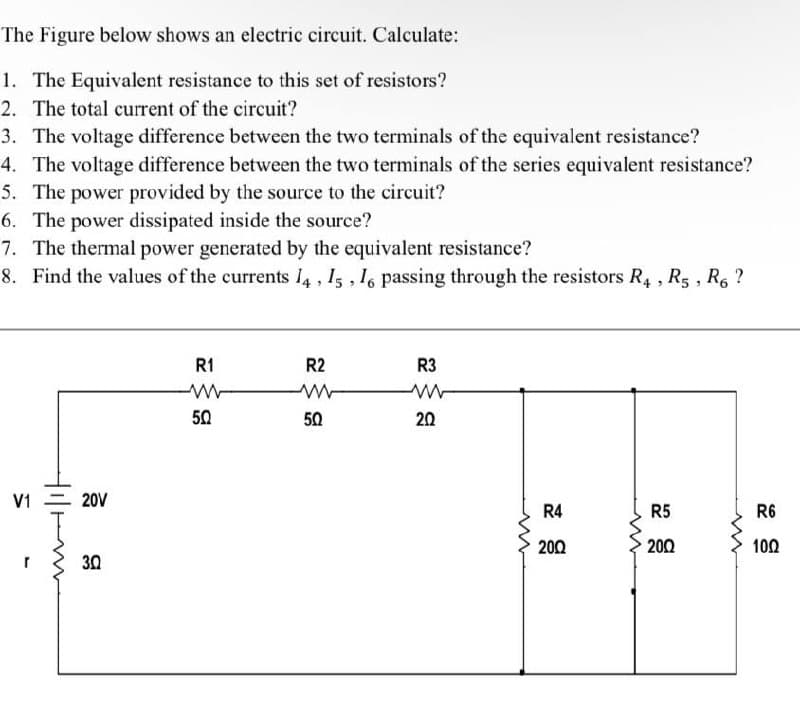 The Figure below shows an electric circuit. Calculate:
1. The Equivalent resistance to this set of resistors?
2. The total current of the circuit?
3. The voltage difference between the two terminals of the equivalent resistance?
4. The voltage difference between the two terminals of the series equivalent resistance?
5. The power provided by the source to the circuit?
6. The power dissipated inside the source?
7. The thermal power generated by the equivalent resistance?
8. Find the values of the currents I4, 15 , 1, passing through the resistors R4 , R5 , R6 ?
R1
R2
R3
50
50
20
V1 = 20V
R4
R5
R6
200
200
100
30
