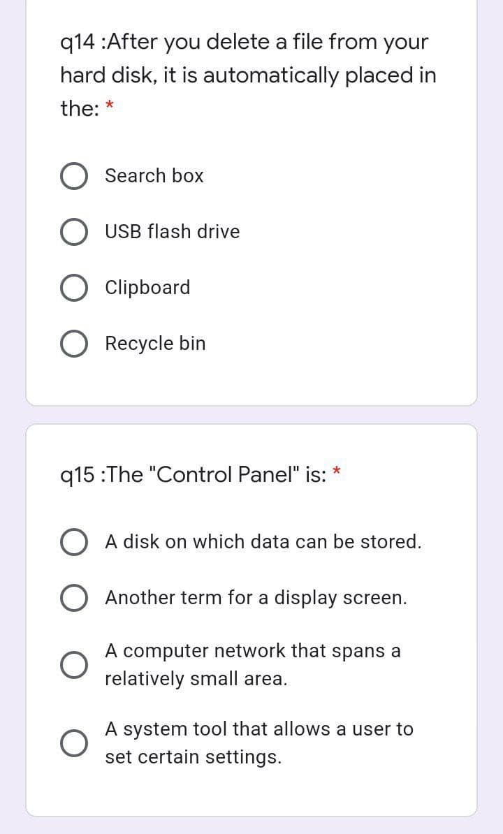 q14 :After you delete a file from your
hard disk, it is automatically placed in
the:
*
O Search box
O USB flash drive
O Clipboard
Recycle bin
q15 :The "Control Panel" is: *
O A disk on which data can be stored.
O Another term for a display screen.
A computer network that spans a
relatively small area.
A system tool that allows a user to
set certain settings.
