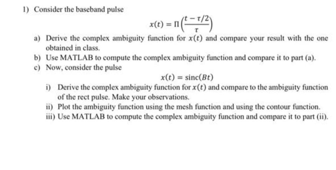 1) Consider the baseband pulse
x(1) = n(2)
= 11
a) Derive the complex ambiguity function for x(t) and compare your result with the one
obtained in class.
b) Use MATLAB to compute the complex ambiguity function and compare it to part (a).
c) Now, consider the pulse
x(t) = sinc(Bt)
i) Derive the complex ambiguity function for x(t) and compare to the ambiguity function
of the rect pulse. Make your observations.
ii) Plot the ambiguity function using the mesh function and using the contour function.
iii) Use MATLAB to compute the complex ambiguity function and compare it to part (ii).
