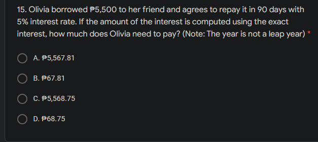 15. Olivia borrowed P5,500 to her friend and agrees to repay it in 90 days with
5% interest rate. If the amount of the interest is computed using the exact
interest, how much does Olivia need to pay? (Note: The year is not a leap year) *
A. P5,567.81
B. P67.81
C. P5,568.75
O D. P68.75
