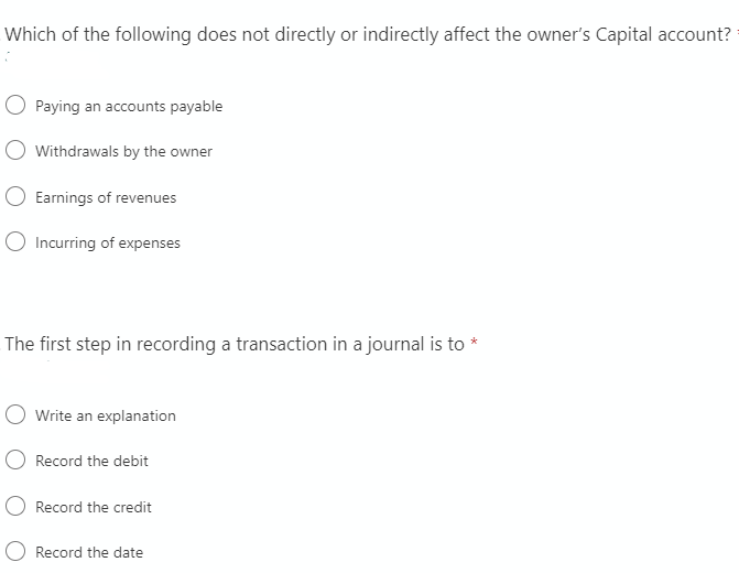 Which of the following does not directly or indirectly affect the owner's Capital account?
Paying an accounts payable
Withdrawals by the owner
Earnings of revenues
O Incurring of expenses
The first step in recording a transaction in a journal is to *
O Write an explanation
O Record the debit
Record the credit
Record the date
