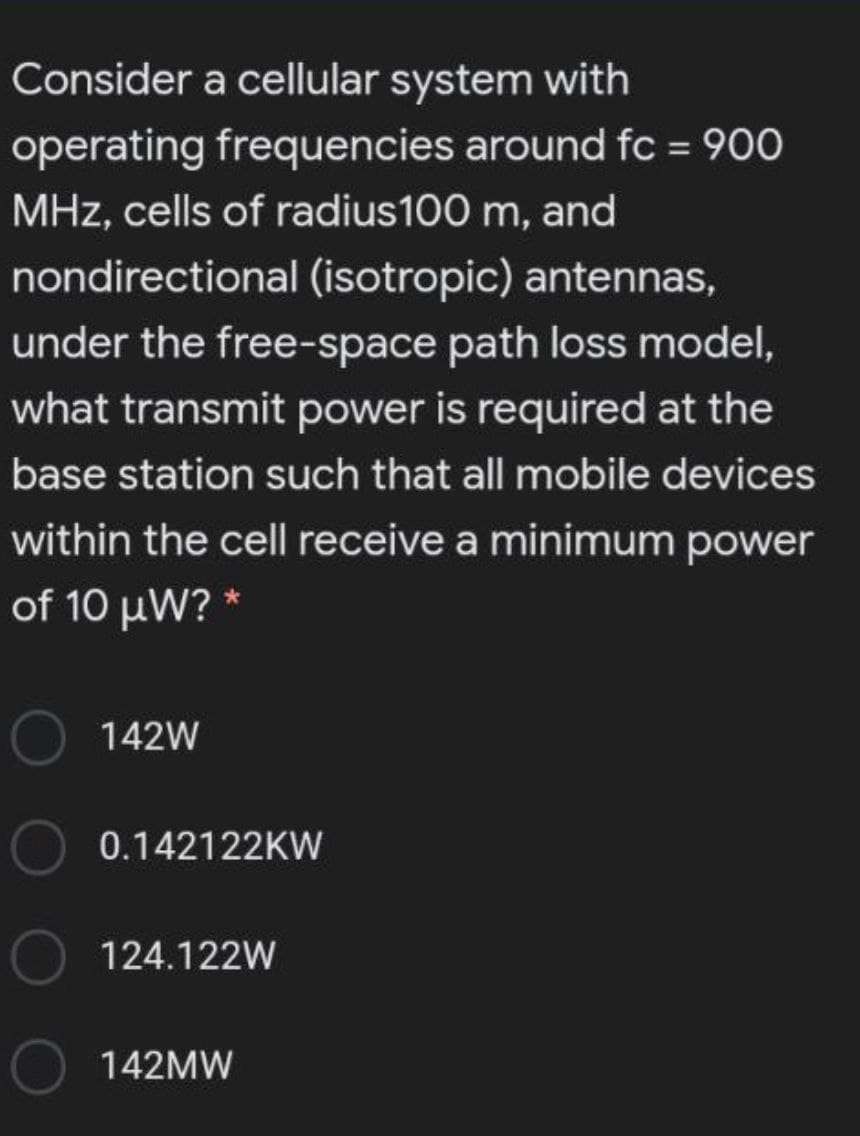 Consider a cellular system with
operating frequencies around fc = 900
MHz, cells of radius100 m, and
nondirectional (isotropic) antennas,
under the free-space path loss model,
what transmit power is required at the
base station such that all mobile devices
within the cell receive a minimum power
of 10 μW?
142W
0.142122KW
124.122W
142MW
