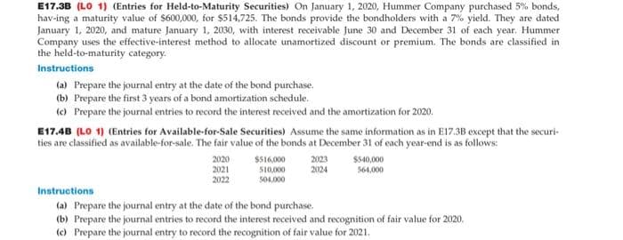 E17.3B (LO 1) (Entries for Held-to-Maturity Securities) On January 1, 2020, Hummer Company purchased 5% bonds,
hav-ing a maturity value of $600,000, for $514,725. The bonds provide the bondholders with a 7% yield. They are dated
January 1, 2020, and mature January 1, 2030, with interest receivable June 30 and December 31 of each year. Hummer
Company uses the effective-interest method to allocate unamortized discount or premium. The bonds are classified in
the held-to-maturity category.
Instructions
(a) Prepare the journal entry at the date of the bond purchase.
(b) Prepare the first 3 years of a bond amortization schedule.
(c) Prepare the journal entries to record the interest received and the amortization for 2020.
E17.4B (LO 1) (Entries for Available-for-Sale Securities) Assume the same information as in E17.3B except that the securi-
ties are classified as available-for-sale. The fair value of the bonds at December 31 of each year-end is as follows:
2020
2021
2022
$516,000
510,000
504,000
2023
2024
$540,000
564,000
Instructions
(a) Prepare the journal entry at the date of the bond purchase.
(b) Prepare the journal entries to record the interest received and recognition of fair value for 2020.
(c) Prepare the journal entry to record the recognition of fair value for 2021.