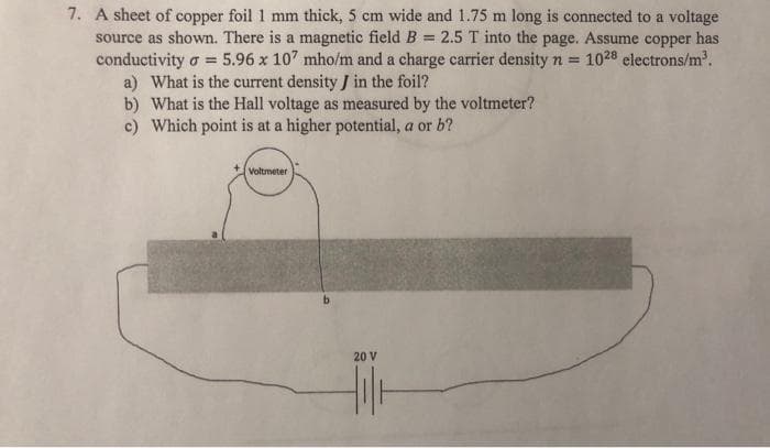 7. A sheet of copper foil 1 mm thick, 5 cm wide and 1.75 m long is connected to a voltage
source as shown. There is a magnetic field B = 2.5 T into the page. Assume copper has
conductivity σ = 5.96 x 107 mho/m and a charge carrier density n = 1028 electrons/m³.
a) What is the current density J in the foil?
b) What is the Hall voltage as measured by the voltmeter?
c) Which point is at a higher potential, a or b?
Voltmeter
20 V