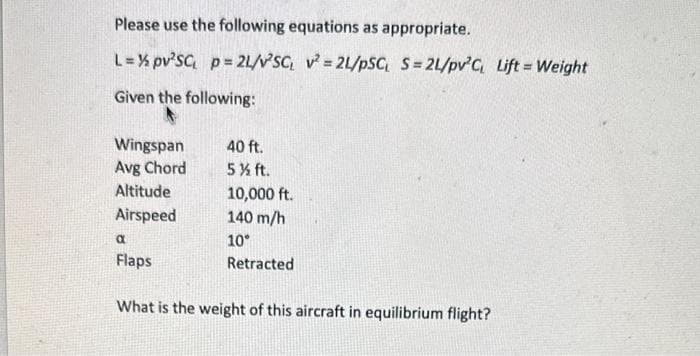 Please use the following equations as appropriate.
L = ½ pv²SC₁ p = 21/v²SC, v²= 2L/PSC S=21/pv³C, Lift = Weight
Given the following:
Wingspan
Avg Chord
Altitude
Airspeed
40 ft.
5 % ft.
10,000 ft.
140 m/h
10°
a
Flaps
What is the weight of this aircraft in equilibrium flight?
Retracted