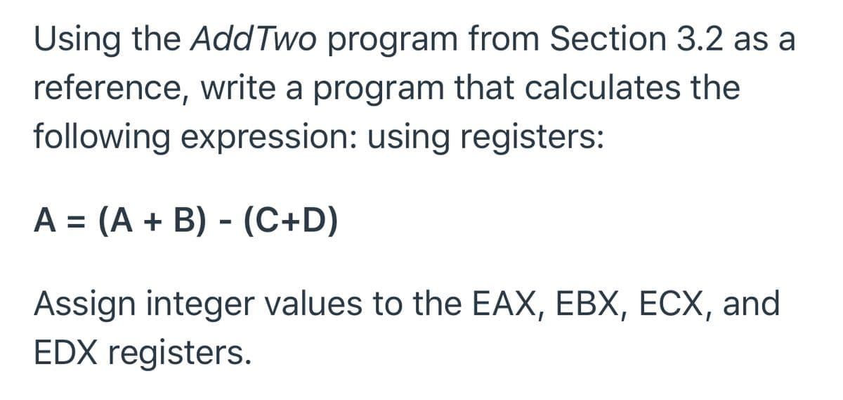 Using the Add Two program from Section 3.2 as a
reference, write a program that calculates the
following expression: using registers:
A = (A + B) - (C+D)
Assign integer values to the EAX, EBX, ECX, and
EDX registers.
