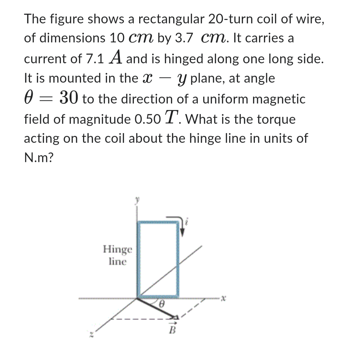 The figure shows a rectangular 20-turn coil of wire,
of dimensions 10 cm by 3.7 cm. It carries a
current of 7.1 A and is hinged along one long side.
y plane, at angle
30 to the direction of a uniform magnetic
field of magnitude 0.50 T. What is the torque
acting on the coil about the hinge line in units of
N.m?
It is mounted in the X-
Ө
-
2
Hinge
line
-x