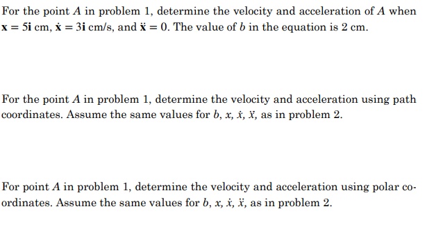 For the point A in problem 1, determine the velocity and acceleration of A when
x = 5i cm, x = 3i cm/s, and x = 0. The value of b in the equation is 2 cm.
For the point A in problem 1, determine the velocity and acceleration using path
coordinates. Assume the same values for b, x, x, X, as in problem 2.
For point A in problem 1, determine the velocity and acceleration using polar co-
ordinates. Assume the same values for b, x, x, X, as in problem 2.