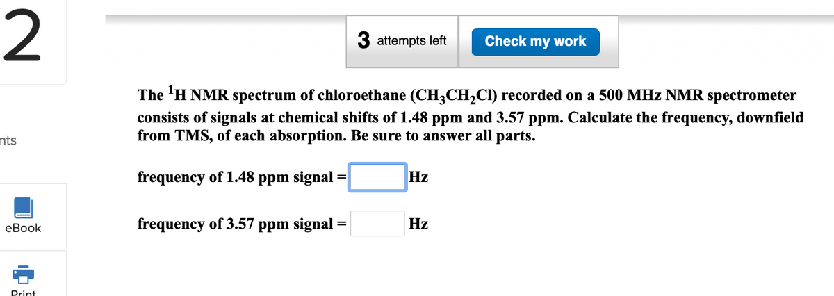 2
3 attempts left
Check my work
The 'H NMR spectrum of chloroethane (CH3CH2CI) recorded on a 500 MHz NMR spectrometer
consists of signals at chemical shifts of 1.48 ppm and 3.57 ppm. Calculate the frequency, downfield
from TMS, of each absorption. Be sure to answer all parts.
nts
frequency of 1.48 ppm signal =
Hz
еВook
frequency of 3.57 ppm signal
Hz
Drint
