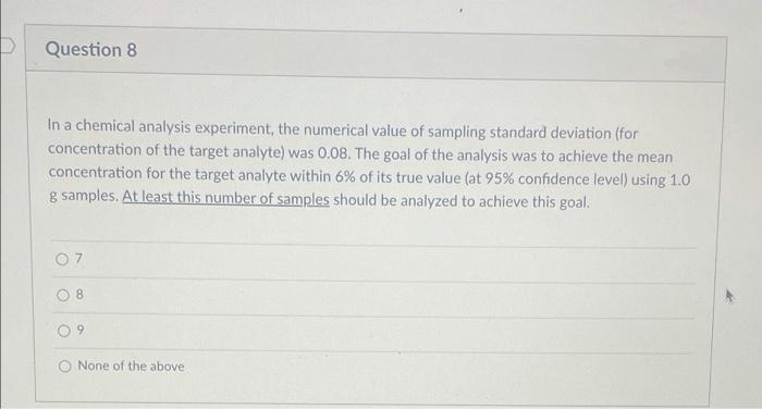 Question 8
In a chemical analysis experiment, the numerical value of sampling standard deviation (for
concentration of the target analyte) was 0.08. The goal of the analysis was to achieve the mean
concentration for the target analyte within 6% of its true value (at 95% confidence level) using 1.0
g samples. At least this number of samples should be analyzed to achieve this goal.
8
O 9
None of the above
