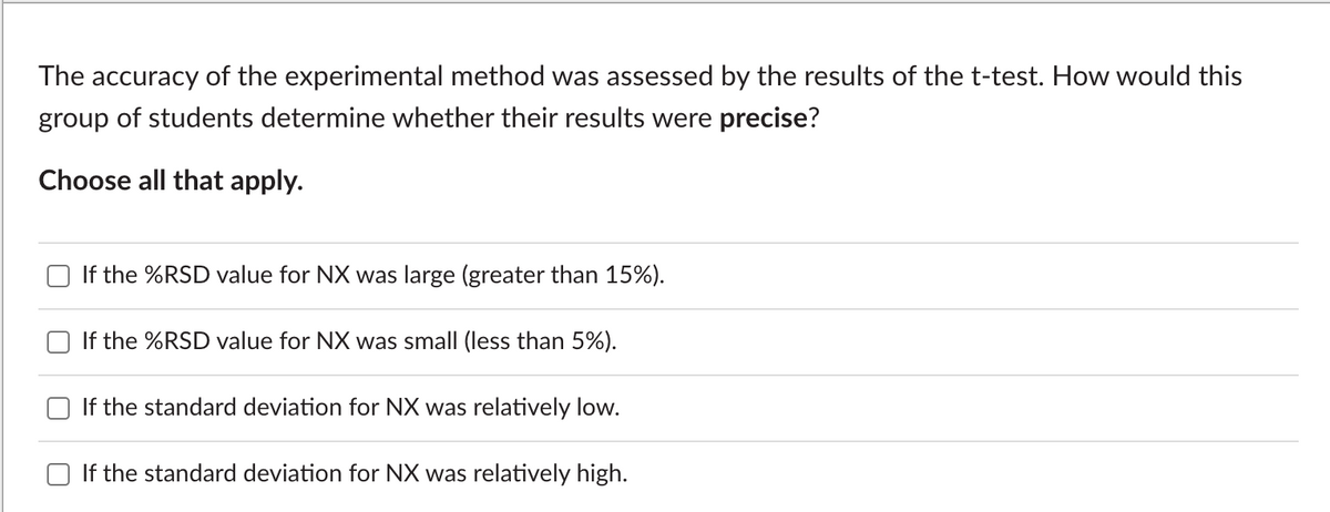 The accuracy of the experimental method was assessed by the results of the t-test. How would this
group of students determine whether their results were precise?
Choose all that apply.
If the %RSD value for NX was large (greater than 15%).
If the %RSD value for NX was small (less than 5%).
If the standard deviation for NX was relatively low.
If the standard deviation for NX was relatively high.

