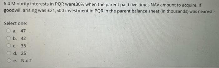 6.4 Minority interests in PQR were30% when the parent paid five times NAV amount to acquire. If
goodwill arising was £21,500 investment in PQR in the parent balance sheet (in thousands) was nearest:-
Select one:
a. 47
b. 42
C. 35
d. 25
e. N.o.T
