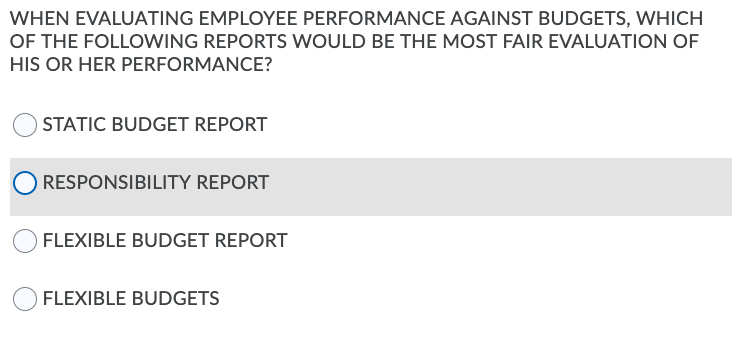 WHEN EVALUATING EMPLOYEE PERFORMANCE AGAINST BUDGETS, WHICH
OF THE FOLLOWING REPORTS WOULD BE THE MOST FAIR EVALUATION OF
HIS OR HER PERFORMANCE?
O STATIC BUDGET REPORT
RESPONSIBILITY REPORT
FLEXIBLE BUDGET REPORT
OFLEXIBLE BUDGETS
