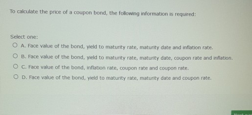 To calculate the price of a coupon bond, the following information is required:
Select one:
O A. Face value of the bond, yield to maturity rate, maturity date and inflation rate.
O B. Face value of the bond, yield to maturity rate, maturity date, coupon rate and inflation.
O C. Face value of the bond, inflation rate, coupon rate and coupon rate.
O D. Face value of the bond, yield to maturity rate, maturity date and coupon rate.
