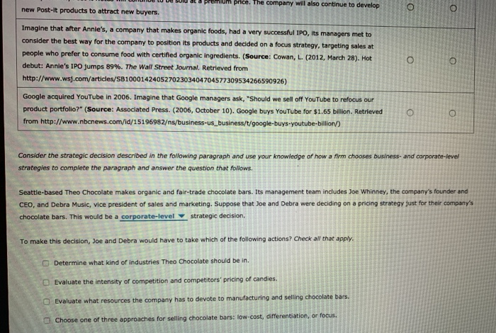 price. The company will also continue to develop
new Post-it products to attract new buyers.
Imagine that after Annie's, a company that makes organic foods, had a very successful IPO, its managers met to
consider the best way for the company to position its products and decided on a focus strategy, targeting sales at
people who prefer to consume food with certified organic ingredients. (Source: Cowan, L. (2012, March 28). Hot
debut: Annie's IPO jumps 89%. The WalI Street Journal. Retrieved from
http://www.wsj.com/articles/SB10001424052702303404704577309534266590926)
Google acquired YouTube in 2006. Imagine that Google managers ask, "Should we sell off YouTube to refocus our
product portfolio?" (Source: Associated Press. (2006, October 10). Google buys YouTube for $1.65 billion. Retrieved
from http://www.nbcnews.com/id/15196982/ns/business-us_business/t/google-buys-youtube-billion/)
Consider the strategic decision described in the following paragraph and use your knowledge of how a firm chooses business- and corporate-level
strategies to complete the paragraph and answer the question that follows.
Seattle-based Theo Chocolate makes organic and fair-trade chocolate bars. Its management team includes Joe Whinney, the company's founder and
CEO, and Debra Music, vice president of sales and marketing. Suppose that Joe and Debra were deciding on a pricing strategy just for their company's
chocolate bars. This would be a corporate-level v strategic decision.
To make this decision, Joe and Debra would have to take which of the following actions? Check all that apply.
O Determine what kind of industries Theo Chocolate should be in.
OEvaluate the intensity of competition and competitors' pricing of candies.
O Evaluate what resources the company has to devote to manufacturing and selling chocolate bars.
Choose one of three approaches for selling chocolate bars: low-cost, differentiation, or focus.
