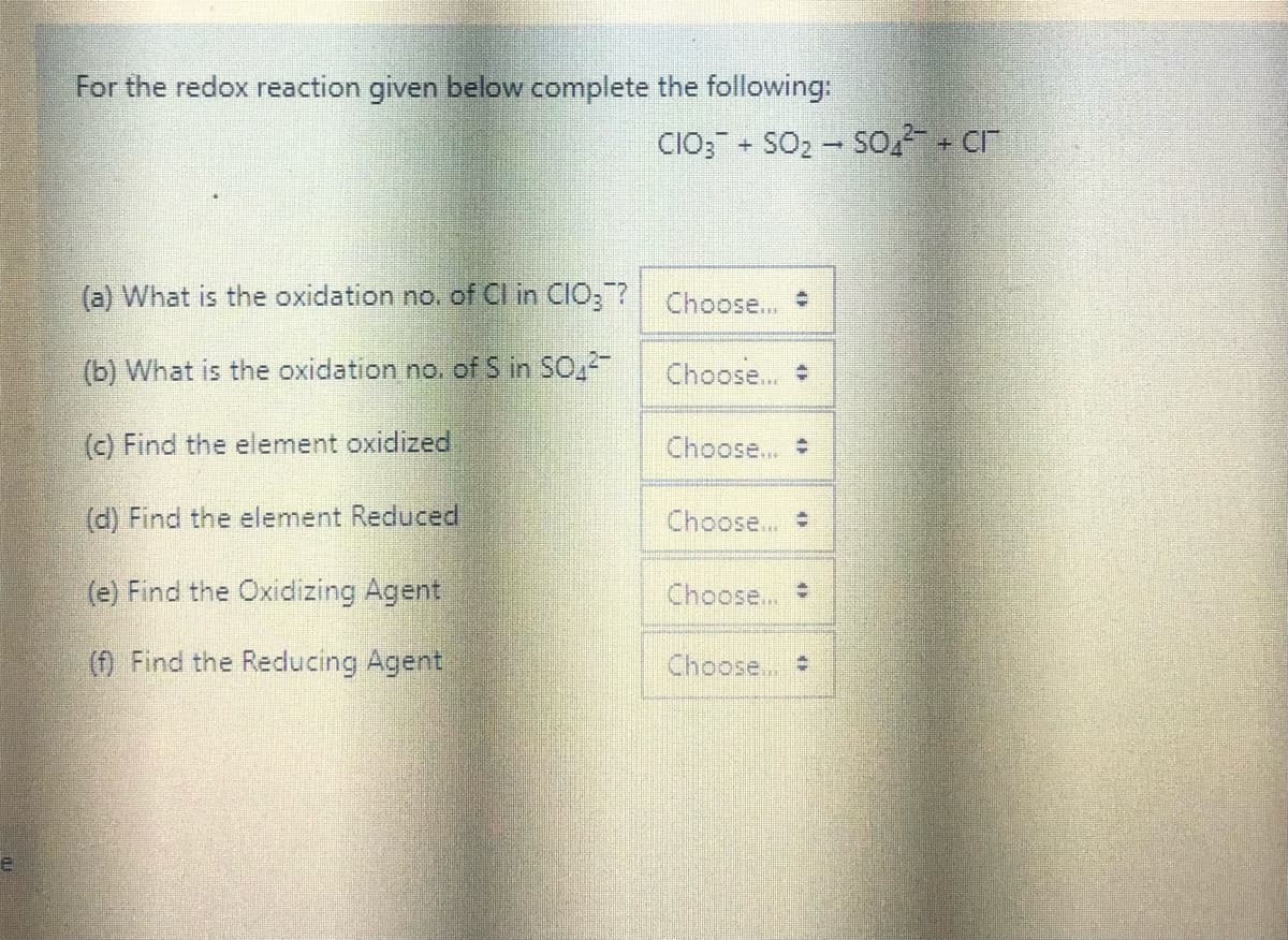For the redox reaction given below complete the following:
CIO; - SO2 - SO,- + cr
(a) What is the oxidation no. of Cl in CIO;?
Choose...
(b) What is the oxidation no. of S in SO,
Choose...
(c) Find the element oxidized
Choose..
(d) Find the element Reduced
Choose...
(e) Find the Oxidizing Agent
Choose...
(f) Find the Reducing Agent
Choose,
