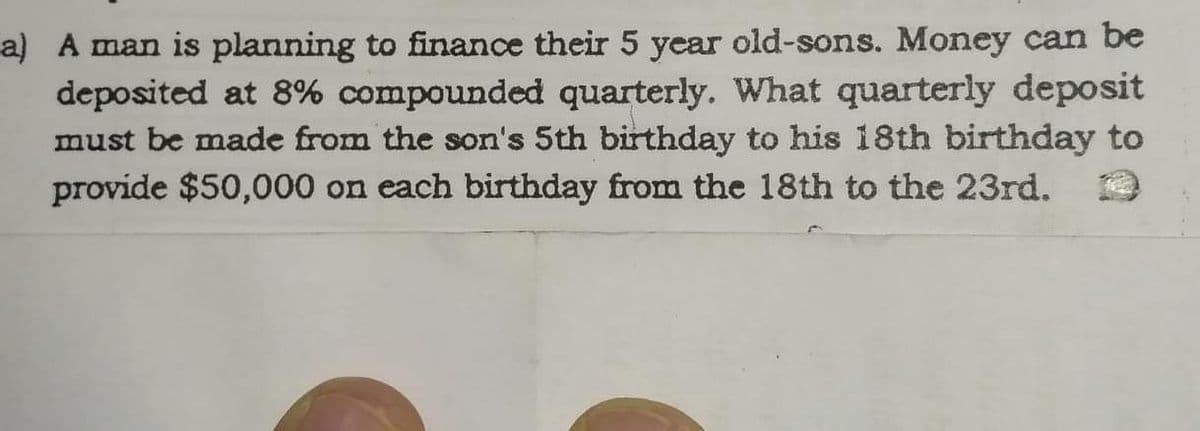 a) A man is planning to finance their 5 year old-sons. Money can be
deposited at 8% compounded quarterly. What quarterly deposit
must be made from the son's 5th birthday to his 18th birthday to
provide $50,000 on each birthday from the 18th to the 23rd.
