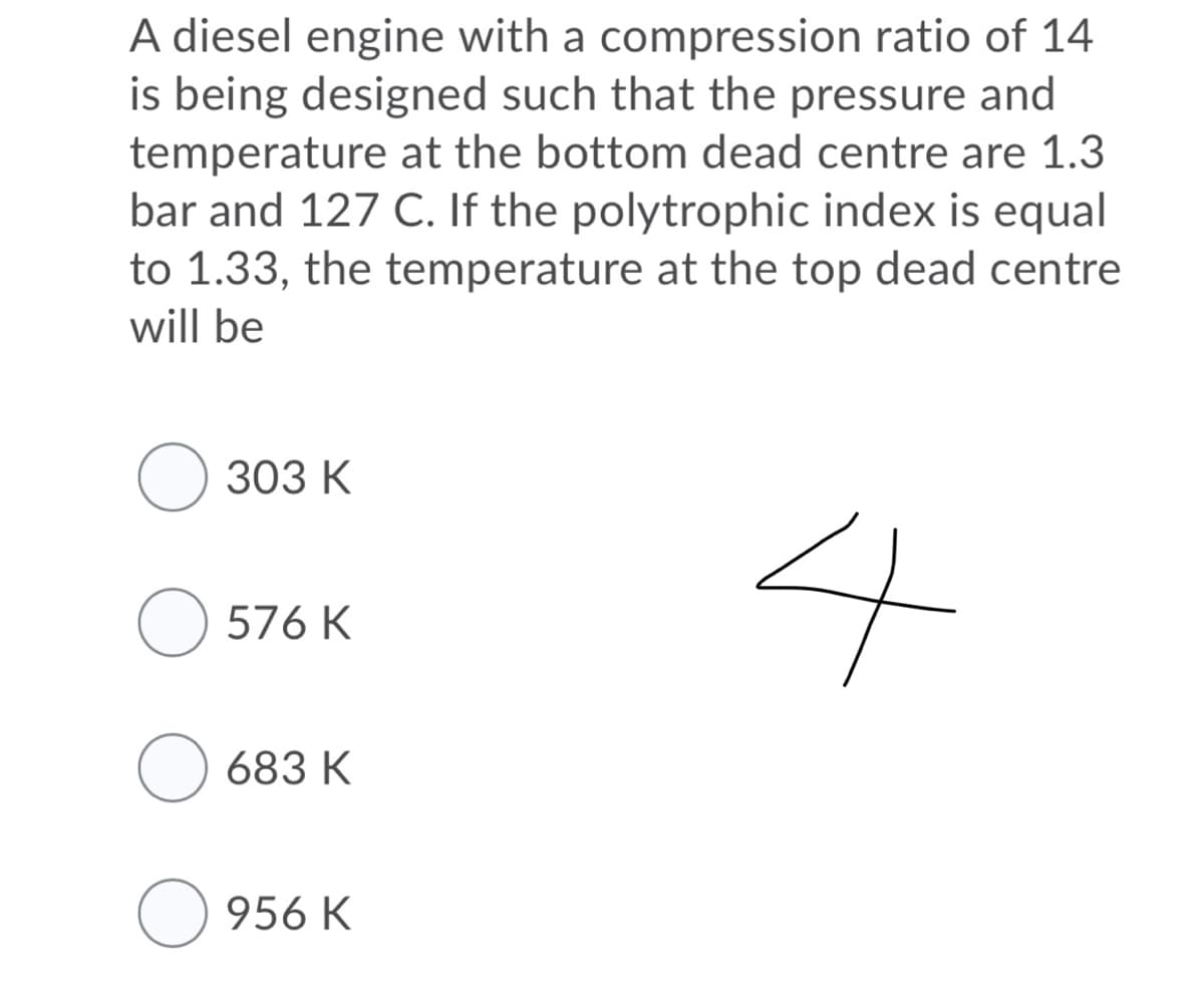 A diesel engine with a compression ratio of 14
is being designed such that the pressure and
temperature at the bottom dead centre are 1.3
bar and 127 C. If the polytrophic index is equal
to 1.33, the temperature at the top dead centre
will be
O 303 K
O 576 K
683 K
O 956 K
