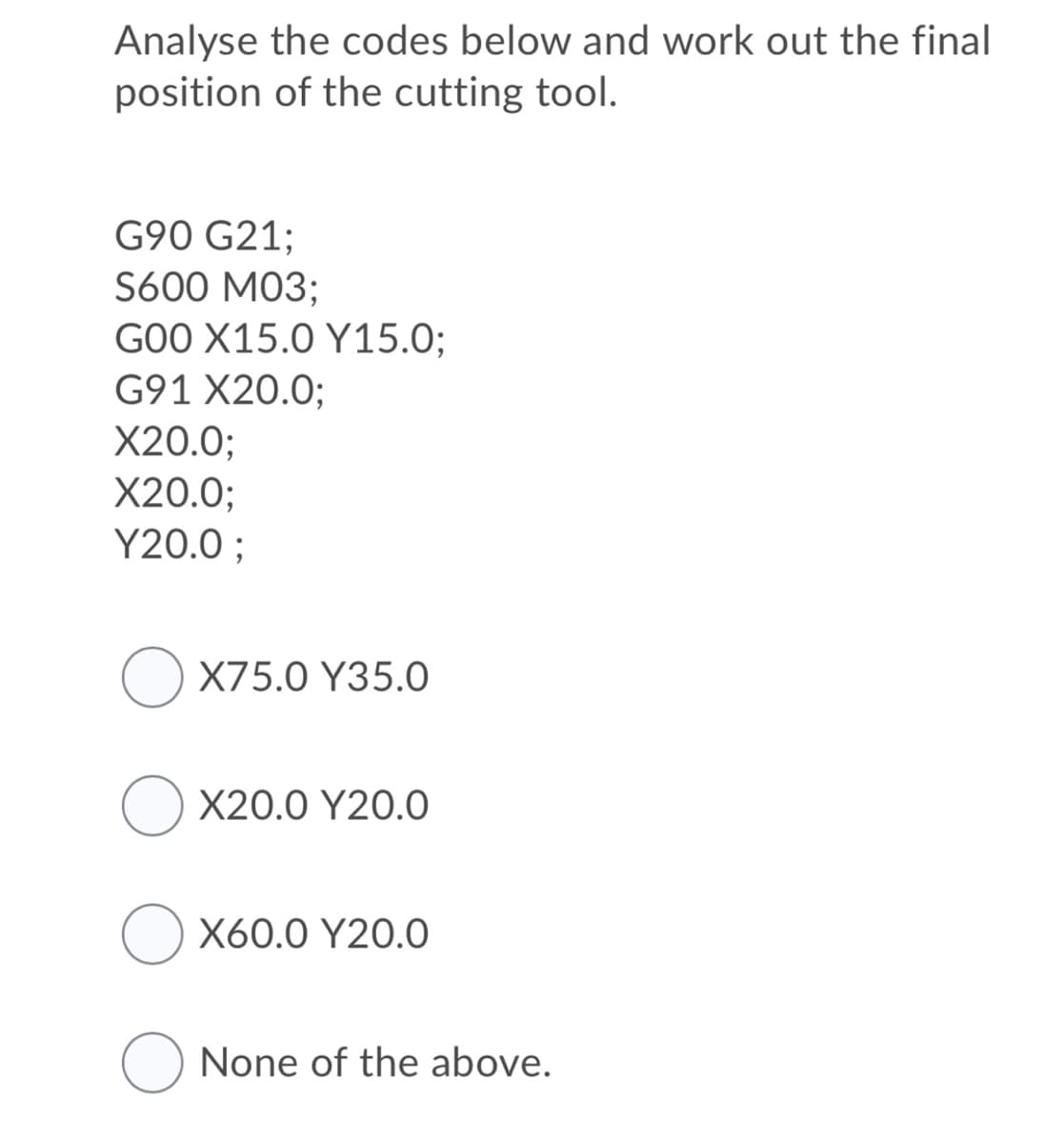 Analyse the codes below and work out the final
position of the cutting tool.
G90 G21;
S600 M03;
GOO X15.0 Y15.0;
G91 X20.0;
X20.0;
X20.0;
Y20.0 ;
O X75.0 Y35.0
X20.0 Y20.0
X60.0 Y20.0
None of the above.
