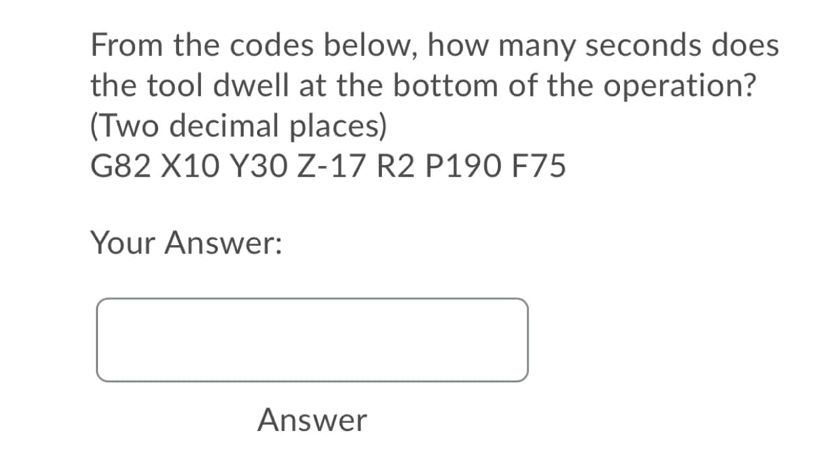 From the codes below, how many seconds does
the tool dwell at the bottom of the operation?
(Two decimal places)
G82 X10 Y30 Z-17 R2 P190 F75
Your Answer:
Answer
