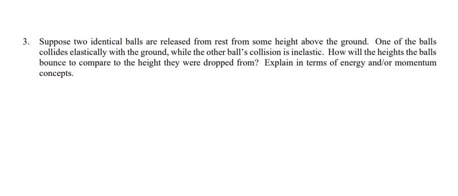 3. Suppose two identical balls are released from rest from some height above the ground. One of the balls
collides elastically with the ground, while the other ball's collision is inelastic. How will the heights the balls
bounce to compare to the height they were dropped from? Explain in terms of energy and/or momentum
concepts.