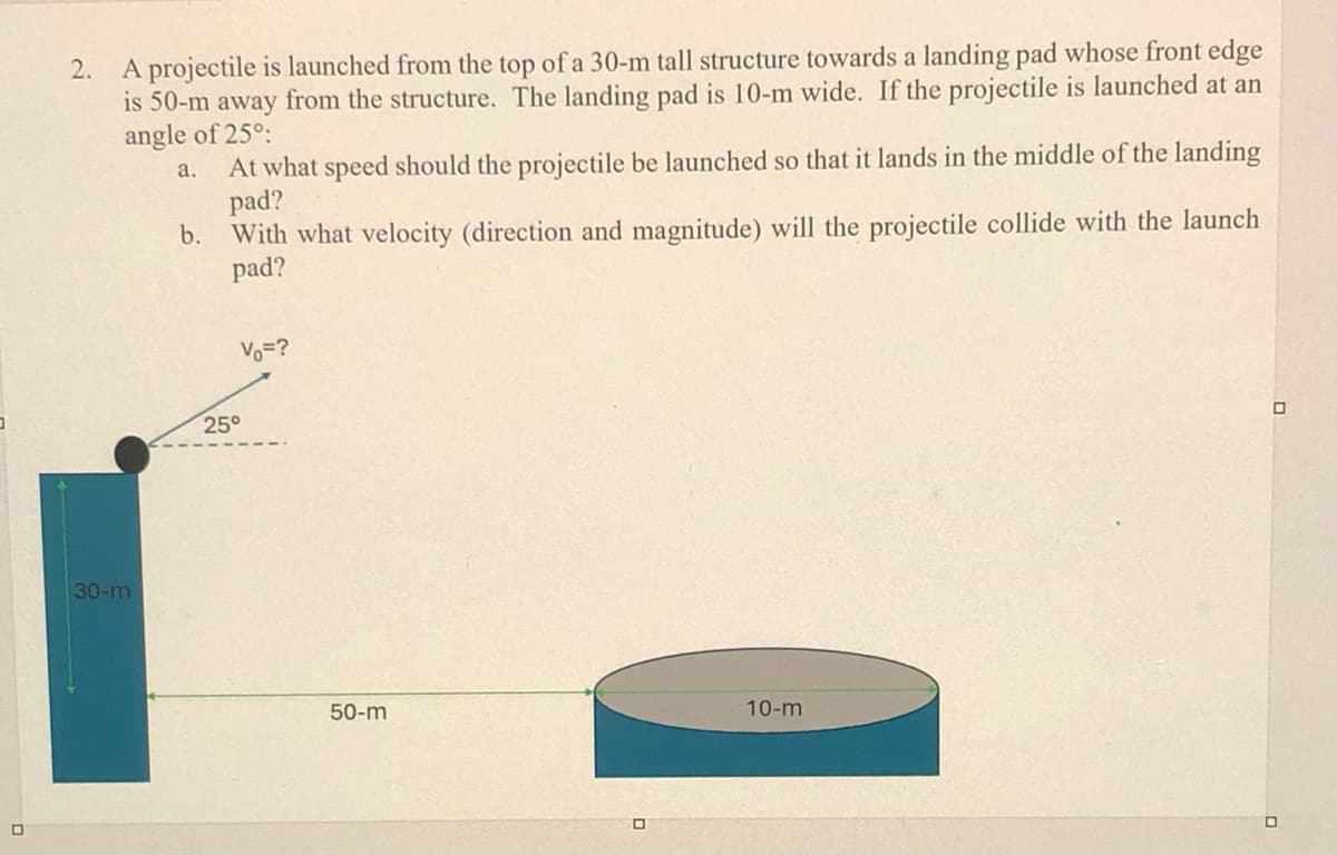 ㅁ
2.
A projectile is launched from the top of a 30-m tall structure towards a landing pad whose front edge
is 50-m away from the structure. The landing pad is 10-m wide. If the projectile is launched at an
angle of 25°:
a.
b.
At what speed should the projectile be launched so that it lands in the middle of the landing
pad?
With what velocity (direction and magnitude) will the projectile collide with the launch
pad?
V₁ =?
30-m
25°
50-m
ㅁ
10-m
ㅁ
ㅁ