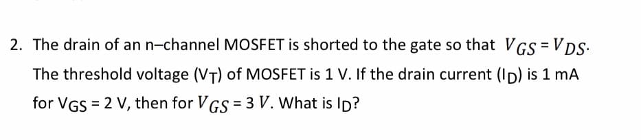 2. The drain of an n-channel MOSFET is shorted to the gate so that VGS =VDS
The threshold voltage (VT) of MOSFET is 1 V. If the drain current (ID) is 1 mA
for VGS 2 V, then for VGS = 3 V. What is ID?