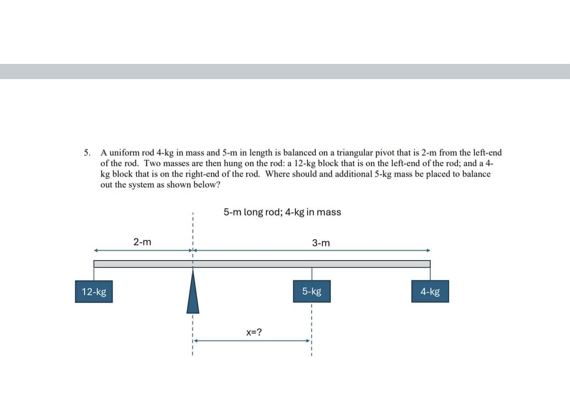 5. A uniform rod 4-kg in mass and 5-m in length is balanced on a triangular pivot that is 2-m from the left-end
of the rod. Two masses are then hung on the rod: a 12-kg block that is on the left-end of the rod; and a 4-
kg block that is on the right-end of the rod. Where should and additional 5-kg mass be placed to balance
out the system as shown below?
5-m long rod; 4-kg in mass
12-kg
2-m
x=?
3-m
4-kg
5-kg