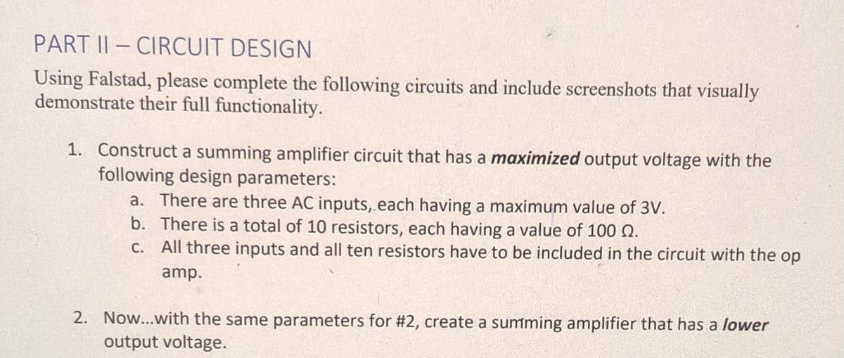 PART II-CIRCUIT DESIGN
Using Falstad, please complete the following circuits and include screenshots that visually
demonstrate their full functionality.
1. Construct a summing amplifier circuit that has a maximized output voltage with the
following design parameters:
a. There are three AC inputs, each having a maximum value of 3V.
b. There is a total of 10 resistors, each having a value of 100 Q.
c. All three inputs and all ten resistors have to be included in the circuit with the op
amp.
2. Now...with the same parameters for #2, create a summing amplifier that has a lower
output voltage.