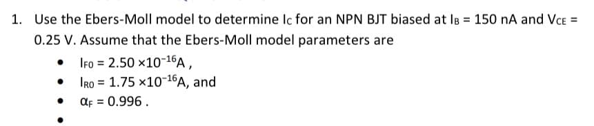 1. Use the Ebers-Moll model to determine Ic for an NPN BJT biased at IB = 150 nA and VCE =
0.25 V. Assume that the Ebers-Moll model parameters are
IFO = 2.50 ×10-16A,
•
IRO
1.75 x10-16A, and
αF = 0.996.