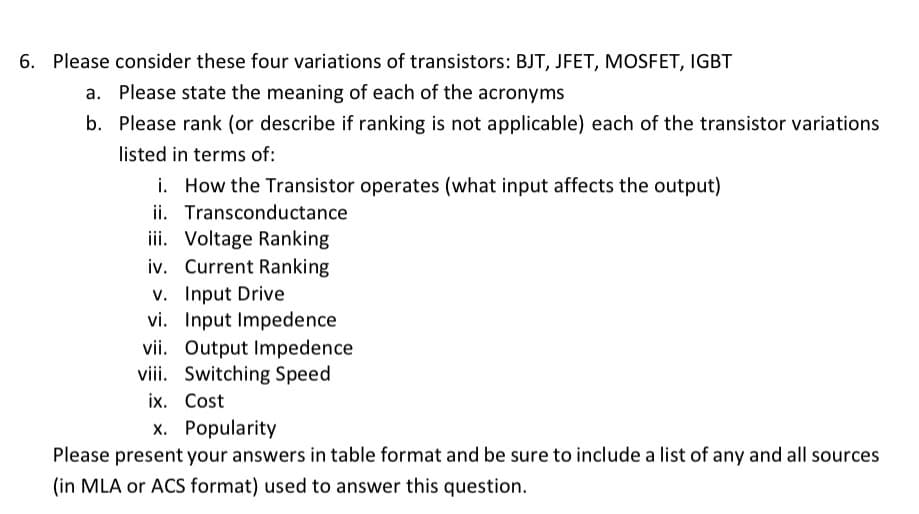 6. Please consider these four variations of transistors: BJT, JFET, MOSFET, IGBT
a. Please state the meaning of each of the acronyms
b. Please rank (or describe if ranking is not applicable) each of the transistor variations
listed in terms of:
i. How the Transistor operates (what input affects the output)
ii. Transconductance
iii. Voltage Ranking
iv. Current Ranking
v. Input Drive
vi. Input Impedence
vii. Output Impedence
viii. Switching Speed
ix. Cost
x. Popularity
Please present your answers in table format and be sure to include a list of any and all sources
(in MLA or ACS format) used to answer this question.