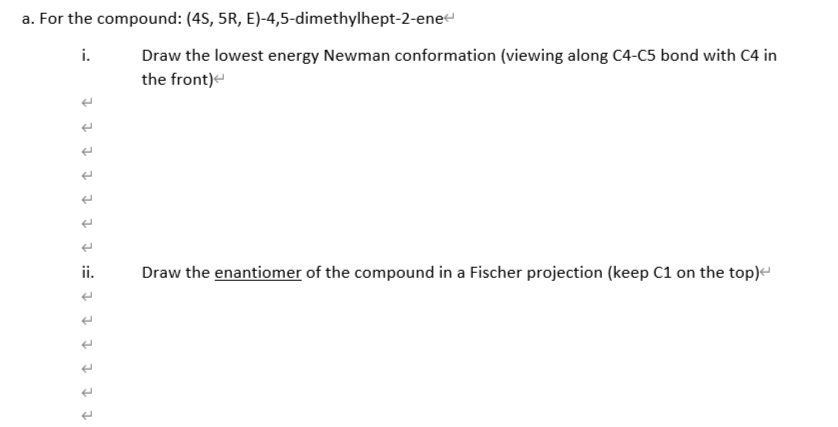 a. For the compound: (4S, 5R, E)-4,5-dimethylhept-2-enee
i.
Draw the lowest energy Newman conformation (viewing along C4-C5 bond with C4 in
the front)e
ii.
Draw the enantiomer of the compound in a Fischer projection (keep C1 on the top)e
I 1 1 7 1 1 1 := 1 1 1 1 1 I
