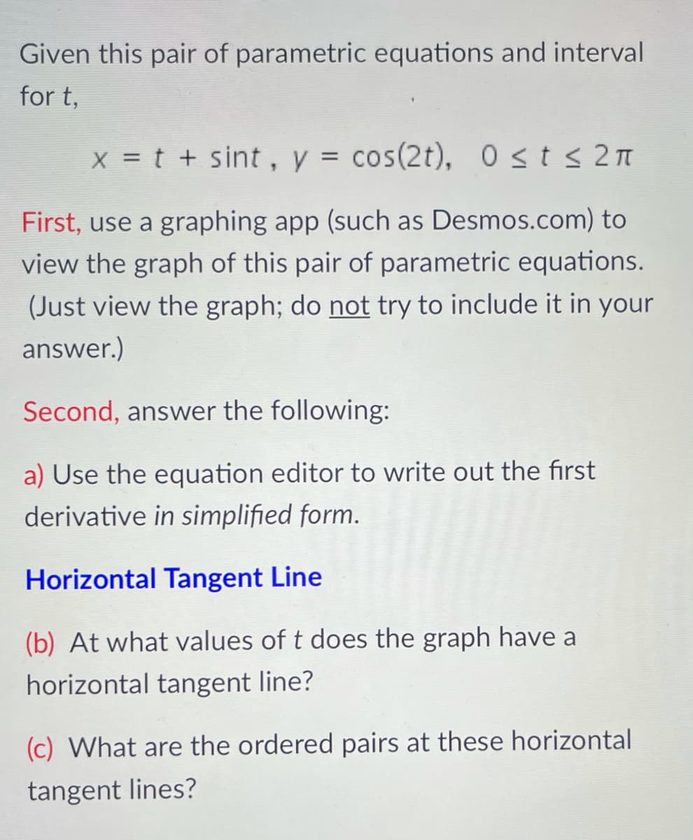 Given this pair of parametric equations and interval
for t,
X = t + sint , y = cos(2t), 0sts2 t
First, use a graphing app (such as Desmos.com) to
view the graph of this pair of parametric equations.
(Just view the graph; do not try to include it in your
answer.)
Second, answer the following:
a) Use the equation editor to write out the first
derivative in simplified form.
Horizontal Tangent Line
(b) At what values of t does the graph have a
horizontal tangent line?
(c) What are the ordered pairs at these horizontal
tangent lines?
