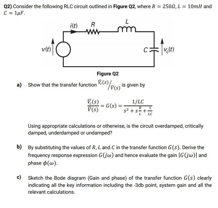 Q2) Consider the following RLC circuit outlined in Figure Q2, where R = 2502, L = 10mH and
C = 1µF.
i(t)
R
v(t)
v.lt)
Figure Q2
Show that the transfer function Ve(S7e is given by
V.(s)
V(s)
a)
V.(s)
G(s)
V (s)
1/LC
R
1
s2 + s=+.
LC
Using appropriate calculations or otherwise, is the circuit overdamped, critically
damped, underdamped or undamped?
b)
By substituting the values of R, L and C in the transfer function G (s). Derive the
frequency response expression G(jw) and hence evaluate the gain |G(jw)| and
phase o(w).
c)
Sketch the Bode diagram (Gain and phase) of the transfer function G(s) clearly
indicating all the key information including the -3db point, system gain and all the
relevant calculations.
