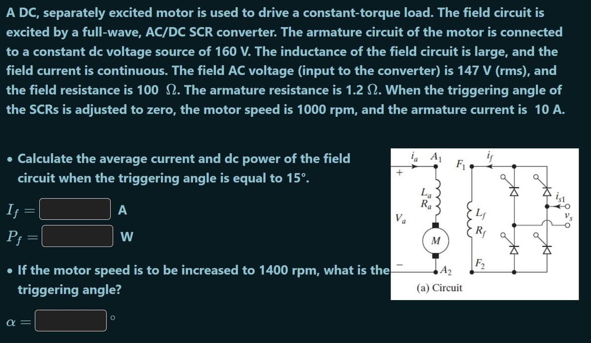 A DC, separately excited motor is used to drive a constant-torque load. The field circuit is
excited by a full-wave, AC/DC SCR converter. The armature circuit of the motor is connected
to a constant dc voltage source of 160 V. The inductance of the field circuit is large, and the
field current is continuous. The field AC voltage (input to the converter) is 147 V (rms), and
the field resistance is 100 N. The armature resistance is 1.2 N. When the triggering angle of
the SCRS is adjusted to zero, the motor speed is 1000 rpm, and the armature current is 10 A.
Calculate the average current and dc power of the field
i. A1
F1
circuit when the triggering angle is equal to 15°.
La
Ra
If
A
a
P;
W
M
• If the motor speed is to be increased to 1400 rpm, what is the
F2
A2
triggering angle?
(a) Circuit
a =
