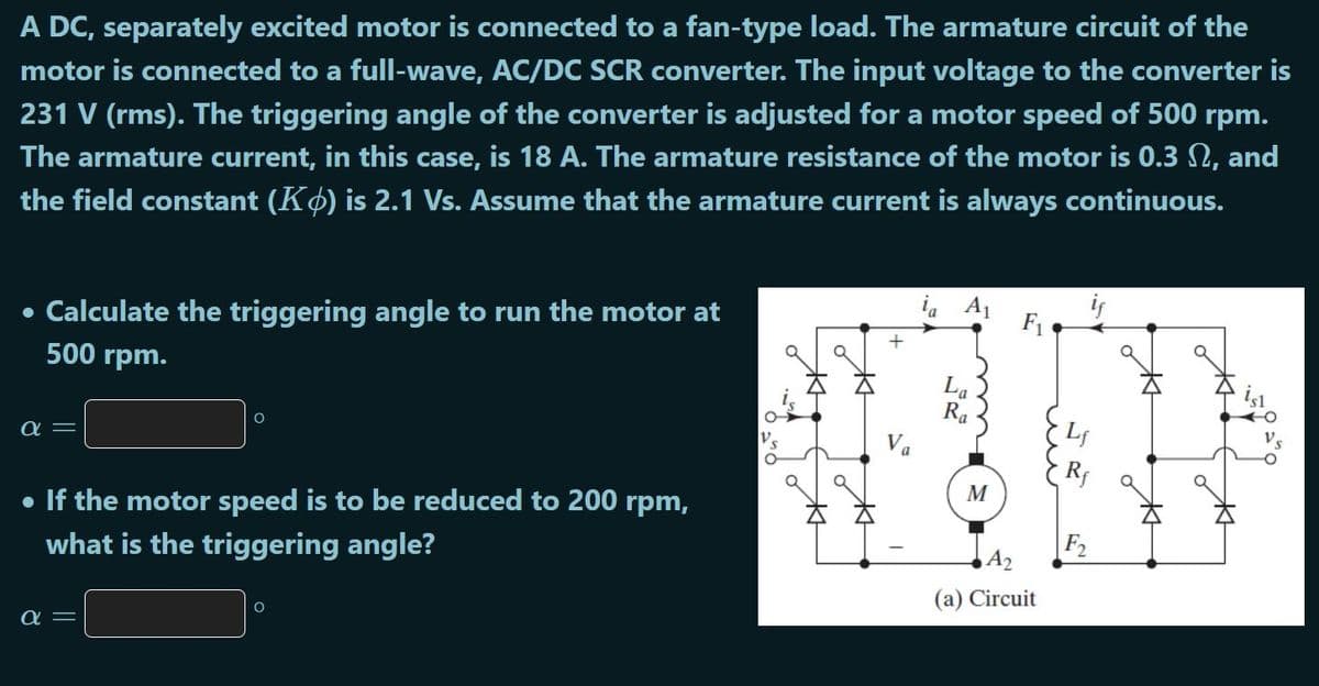 A DC, separately excited motor is connected to a fan-type load. The armature circuit of the
motor is connected to a full-wave, AC/DC SCR converter. The input voltage to the converter is
231 V (rms). The triggering angle of the converter is adjusted for a motor speed of 500 rpm.
The armature current, in this case, is 18 A. The armature resistance of the motor is 0.3 N, and
the field constant (Kø) is 2.1 Vs. Assume that the armature current is always continuous.
i, A1
• Calculate the triggering angle to run the motor at
500 rpm.
F1
La
Ra
Va
M
• If the motor speed is to be reduced to 200 rpm,
what is the triggering angle?
F2
(a) Circuit
