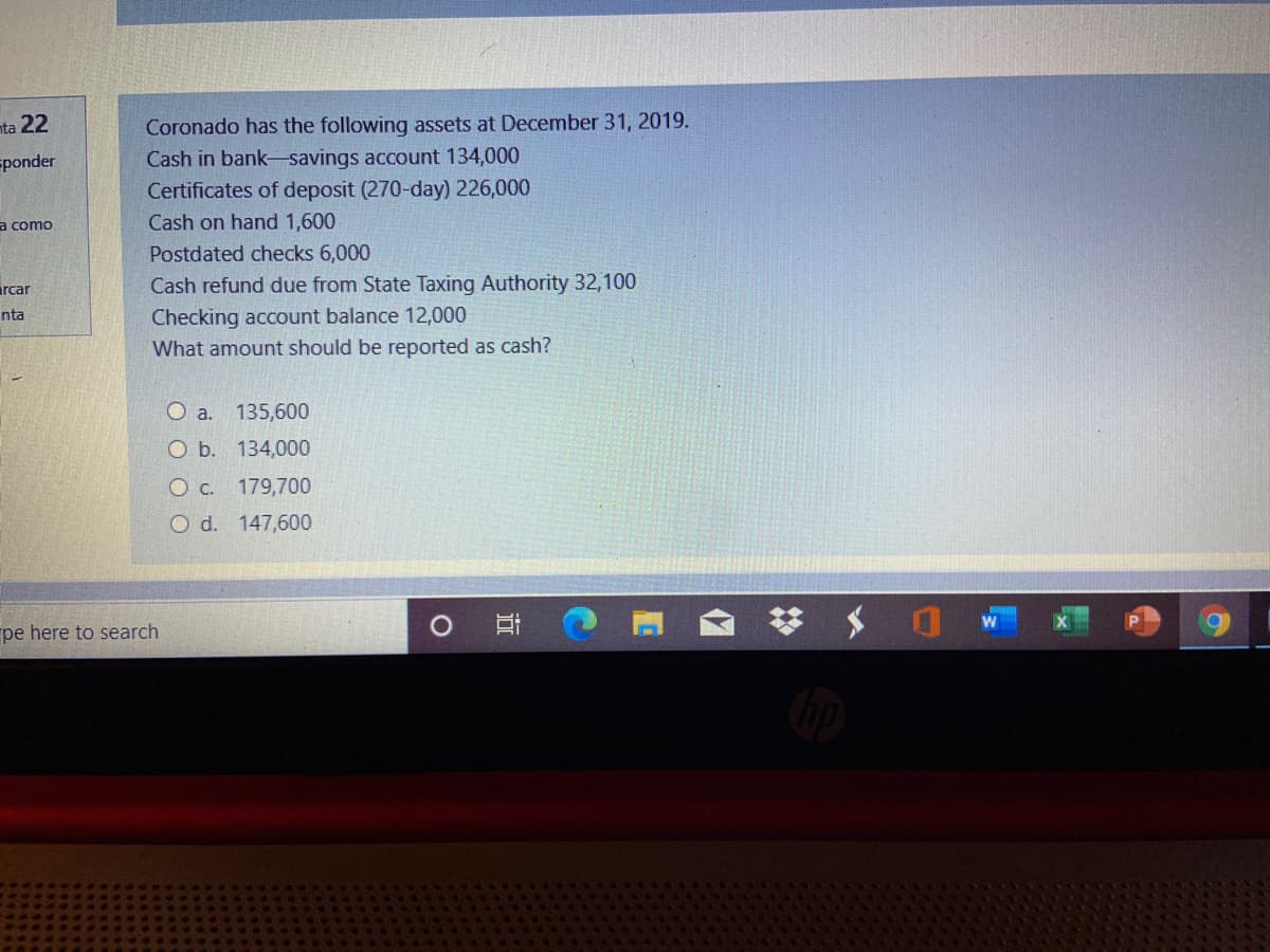 nta 22
Coronado has the following assets at December 31, 2019.
Cash in bank-savings account 134,000
Certificates of deposit (270-day) 226,000
sponder
a como
Cash on hand 1,600
Postdated checks 6,000
Cash refund due from State Taxing Authority 32,100
Checking account balance 12,000
What amount should be reported as cash?
arcar
nta
O a. 135,600
O b. 134,000
O c. 179,700
O d. 147,600
pe here to search
