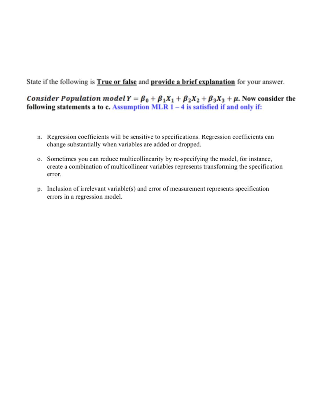 State if the following is True or false and provide a brief explanation for your answer.
Consider Population model Y = B0 + B1X1+ B2X2 + B3X3 + µ. Now consider the
following statements a to c. Assumption MLR 1 – 4 is satisfied if and only if:
n. Regression coefficients will be sensitive to specifications. Regression coefficients can
change substantially when variables are added or dropped.
o. Sometimes you can reduce multicollinearity by re-specifying the model, for instance,
create a combination of multicollinear variables represents transforming the specification
error.
p. Inclusion of irrelevant variable(s) and error of measurement represents specification
errors in a regression model.
