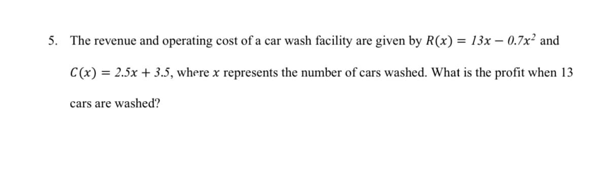 5. The revenue and operating cost of a car wash facility are given by R(x) = 13x - 0.7x² and
C(x) = 2.5x + 3.5, where x represents the number of cars washed. What is the profit when 13
cars are washed?