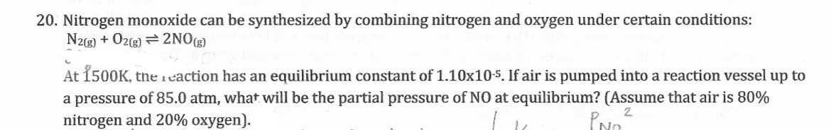 20. Nitrogen monoxide can be synthesized by combining nitrogen and oxygen under certain conditions:
N2(g) + O2(g)
2NO(g)
At 1500K, the reaction has an equilibrium constant of 1.10x10-5. If air is pumped into a reaction vessel up to
a pressure of 85.0 atm, what will be the partial pressure of NO at equilibrium? (Assume that air is 80%
nitrogen and 20% oxygen).
2
PN²